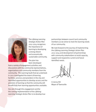 The Lifelong Learning       partnerships between council and community
                           Strategic Action Plan       members as we strive to meet the learning needs
                           2012-2014 recognises        of our community.
                           the importance of
                                                       We look forward to the journey of implementing
                           learning to developing
                                                       the Lifelong Learning Strategic Action Plan
                           a strong vibrant
                                                       2012-2014 and development of partnerships
                           and economically
                                                       with community stakeholders to build capacity,
                           sustainable community.
                                                       support and respond to current and future
                            The plan has               identified needs.
                            been developed
from a variety of engagement activities and
discussions with key community representatives,
organisations and community members from the
community. The Learning Audit that we undertook
in 2011 investigated the extent of learning
facilities, services and providers in the city and
identified opportunities to develop access and the
                                                       Cr Jenny Hill
provision of learning so that the community will
                                                       Mayor of Townsville
benefit fully from learning opportunities available.
Our aim through this engagement and for
the coming implementation of the Lifelong
Learning Strategic Action Plan is to develop true
 
