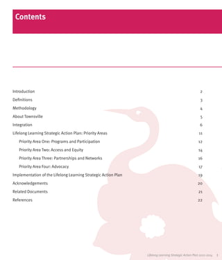 Contents




Introduction	2
Definitions	3
Methodology	4
About Townsville	                                                                                       5
Integration	6
Lifelong Learning Strategic Action Plan: Priority Areas	                                               11
   Priority Area One: Programs and Participation	                                                      12
   Priority Area Two: Access and Equity	                                                               14
   Priority Area Three: Partnerships and Networks	                                                     16
   Priority Area Four: Advocacy	                                                                       17
Implementation of the Lifelong Learning Strategic Action Plan	                                         19
Acknowledgements	20
Related Documents	                                                                                     21
References	22




                                                                 Lifelong Learning Strategic Action Plan 2012-2014   1
 