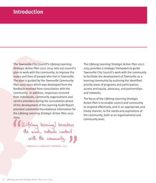 Introduction




            The Townsville City Council’s Lifelong Learning      The Lifelong Learning Strategic Action Plan 2012-
            Strategic Action Plan 2012-2014 sets out council’s   2014 provides a strategic framework to guide
            plan to work with the community, to improve the      Townsville City Council’s work with the community
            status and lives of people who live in Townsville.   to facilitate the development of Townsville as a
            The plan is guided by the Townsville Community       learning community by outlining the identified
            Plan 2010-2021 which was developed from the          priority areas of programs and participation,
            feedback received from consultation with the         access and equity, advocacy, and partnerships
            community. In addition, responses received           and networks.
            from individuals, community organisations and
                                                                 The focus of the Lifelong Learning Strategic
            service providers during the consultation phase
                                                                 Action Plan is to enable council and community
            of the development of the Learning Audit Report
                                                                 to respond effectively, and in an appropriate and
            provided substantial foundational information for
                                                                 timely manner, to the needs and aspirations of
            the Lifelong Learning Strategic Action Plan 2012-
                                                                 the community, both at an organisational and
            2014.
                                                                 community level.

                    [Lifelong learning] broadens
                     the mind, extends contact
                        with the community.
                       – townsville community member, 2011




2	   Lifelong Learning Strategic Action Plan 2012-2014
 