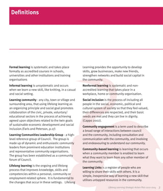 Definitions




Formal learning is systematic and takes place           Learning provides the opportunity to develop
formally as accredited courses in schools,              skills, grow businesses, make new friends,
universities and other institutions and training        strengthen networks and build social capital in
organisations                                           the community.
Informal learning is unsystematic and occurs            Nonformal learning is systematic and non-
when we learn a new skill, like knitting, in a casual   accredited learning that takes place in a
and social setting.                                     workplace, home or community organisation.
Learning community - any city, town or village and      Social inclusion is the process of including all
surrounding area, that using lifelong learning as       people in the social, economic, political and
an organizing principle and social goal promotes        cultural system of society so that they feel valued,
collaboration of the civic, private, voluntary/         their differences are respected, and their basic
educational sectors in the process of achieving         needs are met and they can live in dignity.
agreed upon objectives related to the twin goals        (Cappo 2002).
of sustainable economic development and social
                                                        Community engagement is a term used to describe
inclusion.(Faris and Peterson, p.17)
                                                        a broad range of interactions between council
Learning Communities Leadership Group - a high-         and the community, including consultation and
level reference group of Council. The group is          communication with the community, and involving
made up of dynamic and enthusiastic community           and endeavouring to understand our community.
leaders from prominent education institutions
                                                        Community-based learning is learning that occurs
and representative community organisations.
                                                        when a community member is enabled to learn
The group has been established as a community
                                                        what they want to learn from any other member of
forum of Council.
                                                        the community.
Lifelong learning is the ongoing and lifelong
                                                        Learning Links is a register of people who are
process that improves knowledge, skills and
                                                        willing to share their skills with others. It is a
competencies within a personal, community or
                                                        simple, inexpensive way of learning a new skill that
employment-related sphere. It is fundamental to
                                                        utilises untapped resources in the community.
the changes that occur in these settings. Lifelong
                                                                            Lifelong Learning Strategic Action Plan 2012-2014   3
 