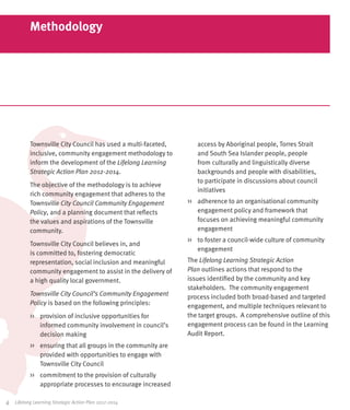 Methodology




            Townsville City Council has used a multi-faceted,      access by Aboriginal people, Torres Strait
            inclusive, community engagement methodology to         and South Sea Islander people, people
            inform the development of the Lifelong Learning        from culturally and linguistically diverse
            Strategic Action Plan 2012-2014.                       backgrounds and people with disabilities,
                                                                   to participate in discussions about council
            The objective of the methodology is to achieve
                                                                   initiatives
            rich community engagement that adheres to the
            Townsville City Council Community Engagement        >>	 adherence to an organisational community
            Policy, and a planning document that reflects           engagement policy and framework that
            the values and aspirations of the Townsville            focuses on achieving meaningful community
            community.                                              engagement
                                                                >>	 to foster a council-wide culture of community
            Townsville City Council believes in, and
                                                                    engagement
            is committed to, fostering democratic
            representation, social inclusion and meaningful     The Lifelong Learning Strategic Action
            community engagement to assist in the delivery of   Plan outlines actions that respond to the
            a high quality local government.                    issues identified by the community and key
                                                                stakeholders. The community engagement
            Townsville City Council’s Community Engagement      process included both broad-based and targeted
            Policy is based on the following principles:        engagement, and multiple techniques relevant to
            >>	 provision of inclusive opportunities for        the target groups. A comprehensive outline of this
                informed community involvement in council’s     engagement process can be found in the Learning
                decision making                                 Audit Report.
            >>	 ensuring that all groups in the community are
                provided with opportunities to engage with
                Townsville City Council
            >>	 commitment to the provision of culturally
                appropriate processes to encourage increased

4	   Lifelong Learning Strategic Action Plan 2012-2014
 