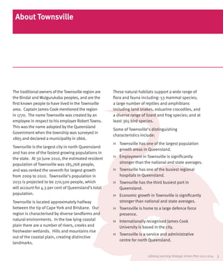 About Townsville




The traditional owners of the Townsville region are   These natural habitats support a wide range of
the Bindal and Wulgurukaba peoples, and are the       flora and fauna including: 53 mammal species;
first known people to have lived in the Townsville    a large number of reptiles and amphibians
area. Captain James Cook mentioned the region         including land snakes, estuarine crocodiles, and
in 1770. The name Townsville was created by an        a diverse range of lizard and frog species; and at
employee in respect to his employer Robert Towns.     least 365 bird species.
This was the name adopted by the Queensland
                                                      Some of Townsville’s distinguishing
Government when the township was surveyed in
                                                      characteristics include:
1865 and declared a municipality in 1866.
                                                      >>	 Townsville has one of the largest population
Townsville is the largest city in north Queensland
                                                          growth areas in Queensland.
and has one of the fastest growing populations in
the state. At 30 June 2010, the estimated resident    >>	 Employment in Townsville is significantly
population of Townsville was 185,768 people,              stronger than the national and state averages.
and was ranked the seventh for largest growth         >>	 Townsville has one of the busiest regional
from 2009 to 2010. Townsville’s population in             hospitals in Queensland.
2031 is projected to be 270,500 people, which         >>	 Townsville has the third busiest port in
will account for 4.3 per cent of Queensland’s total       Queensland.
population.                                           >>	 Economic growth in Townsville is significantly
Townsville is located approximately halfway               stronger than national and state averages.
between the tip of Cape York and Brisbane. Our        >>	 Townsville is home to a large defence force
region is characterised by diverse landforms and          presence.
natural environments. In the low lying coastal        >>	 Internationally recognised James Cook
plain there are a number of rivers, creeks and            University is based in the city.
freshwater wetlands. Hills and mountains rise
                                                      >>	 Townsville is a service and administrative
out of the coastal plain, creating distinctive
                                                          centre for north Queensland.
landmarks.


                                                                          Lifelong Learning Strategic Action Plan 2012-2014   5
 