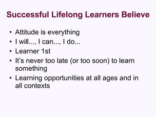 Successful Lifelong Learners Believe Attitude is everything  I will..., I can..., I do...  Learner 1st  It’s never too late (or too soon) to learn something  Learning opportunities at all ages and in all contexts 