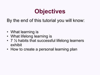 Objectives By the end of this tutorial you will know: What learning is  What lifelong learning is  7 ½ habits that successful lifelong learners exhibit  How to create a personal learning plan  
