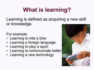 What is learning? Learning is defined as acquiring a new skill or knowledge. For example: Learning to ride a bike  Learning a foreign language  Learning to play a sport  Learning to communicate better  Learning a new technology 