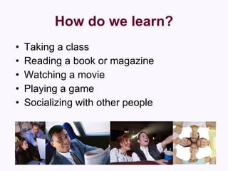 How do we learn? Taking a class  Reading a book or magazine  Watching a movie  Playing a game  Socializing with other people 