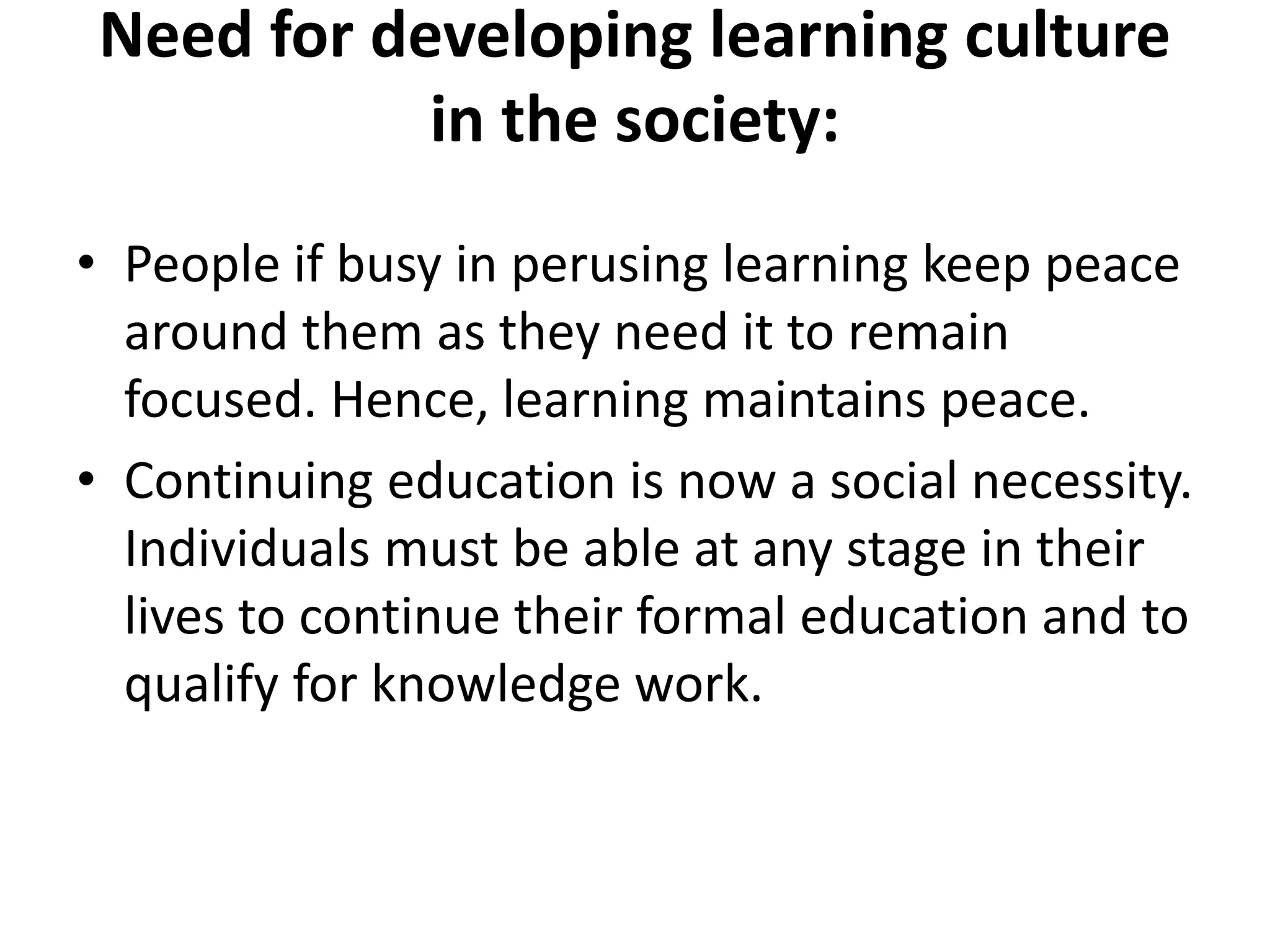 Need for developing learning culture
in the society:
• People if busy in perusing learning keep peace
around them as they need it to remain
focused. Hence, learning maintains peace.
• Continuing education is now a social necessity.
Individuals must be able at any stage in their
lives to continue their formal education and to
qualify for knowledge work.
 