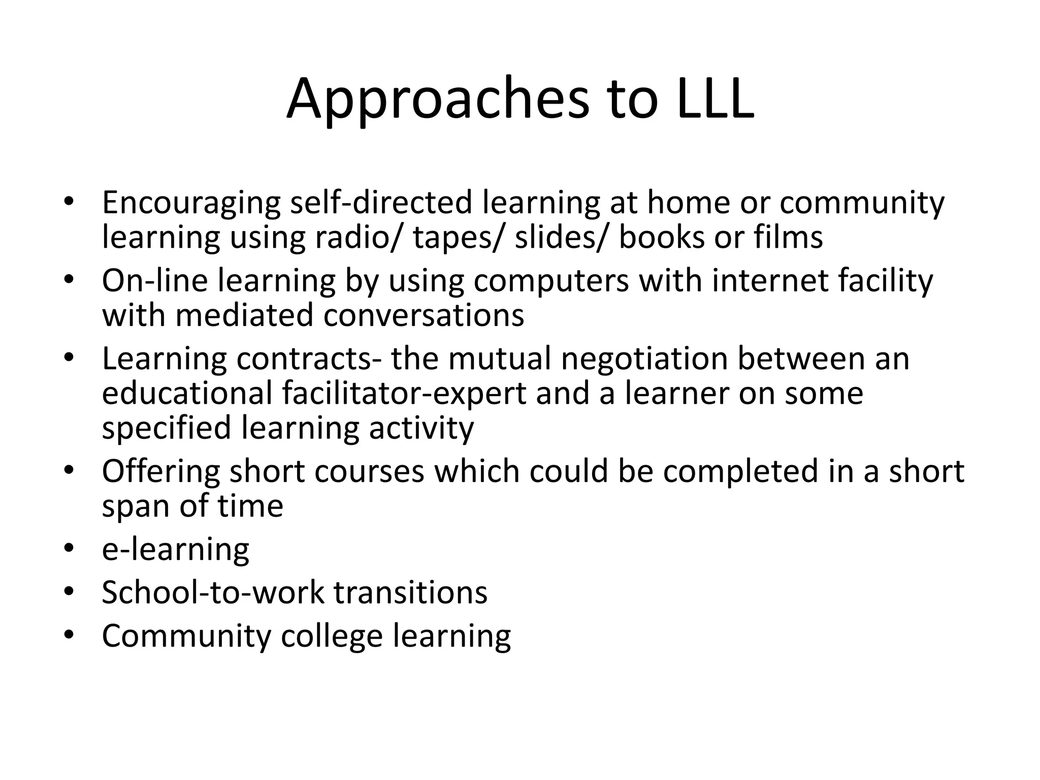 Approaches to LLL
• Encouraging self-directed learning at home or community
learning using radio/ tapes/ slides/ books or films
• On-line learning by using computers with internet facility
with mediated conversations
• Learning contracts- the mutual negotiation between an
educational facilitator-expert and a learner on some
specified learning activity
• Offering short courses which could be completed in a short
span of time
• e-learning
• School-to-work transitions
• Community college learning
 