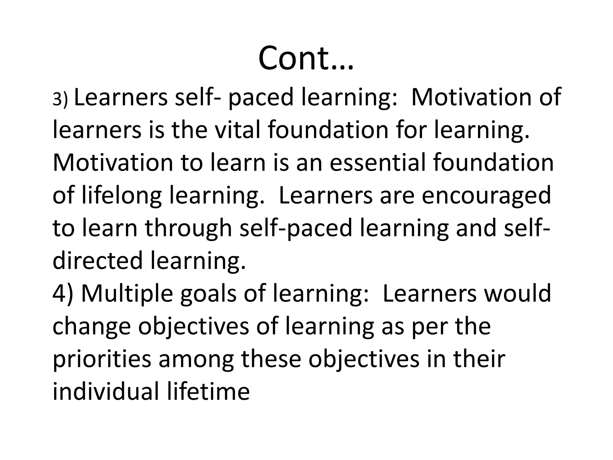 Cont…
3) Learners self- paced learning: Motivation of
learners is the vital foundation for learning.
Motivation to learn is an essential foundation
of lifelong learning. Learners are encouraged
to learn through self-paced learning and self-
directed learning.
4) Multiple goals of learning: Learners would
change objectives of learning as per the
priorities among these objectives in their
individual lifetime
 