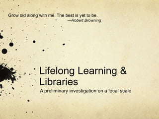 Grow old along with me. The best is yet to be.
                              —Robert Browning




               Lifelong Learning &
               Libraries
                A preliminary investigation on a local scale
 
