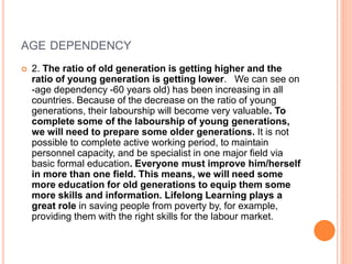 AGE DEPENDENCY
 2. The ratio of old generation is getting higher and the
ratio of young generation is getting lower. We can see on
-age dependency -60 years old) has been increasing in all
countries. Because of the decrease on the ratio of young
generations, their labourship will become very valuable. To
complete some of the labourship of young generations,
we will need to prepare some older generations. It is not
possible to complete active working period, to maintain
personnel capacity, and be specialist in one major field via
basic formal education. Everyone must improve him/herself
in more than one field. This means, we will need some
more education for old generations to equip them some
more skills and information. Lifelong Learning plays a
great role in saving people from poverty by, for example,
providing them with the right skills for the labour market.
 