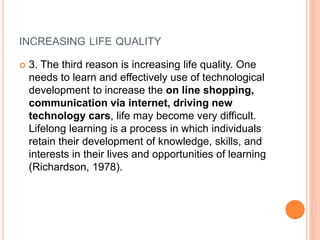 INCREASING LIFE QUALITY
 3. The third reason is increasing life quality. One
needs to learn and effectively use of technological
development to increase the on line shopping,
communication via internet, driving new
technology cars, life may become very difficult.
Lifelong learning is a process in which individuals
retain their development of knowledge, skills, and
interests in their lives and opportunities of learning
(Richardson, 1978).
 
