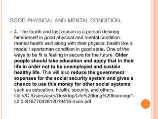 GOOD PHYSICAL AND MENTAL CONDITION.
 4. The fourth and last reason is a person desiring
him/herself in good physical and mental condition.
mental health well along with their physical health like a
model / sportsman condition in good state. One of the
ways to be fit is feeling in secure for the future. Older
people should take education and apply that in their
life in order not to be unemployed and sustain
healthy life. This will also reduce the government
expenses for the social security system and gives a
chance to use this money for other social systems,
such as education, health, security, and others.
file:///C:/Users/user/Desktop/Life%20long%20learning/1-
s2.0-S1877042812019416-main.pdf
 
