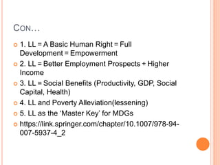 CON…
 1. LL = A Basic Human Right = Full
Development = Empowerment
 2. LL = Better Employment Prospects + Higher
Income
 3. LL = Social Benefits (Productivity, GDP, Social
Capital, Health)
 4. LL and Poverty Alleviation(lessening)
 5. LL as the ‘Master Key’ for MDGs
 https://link.springer.com/chapter/10.1007/978-94-
007-5937-4_2
 