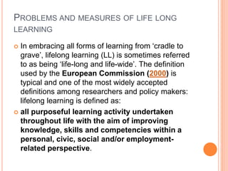 PROBLEMS AND MEASURES OF LIFE LONG
LEARNING
 In embracing all forms of learning from ‘cradle to
grave’, lifelong learning (LL) is sometimes referred
to as being ‘life-long and life-wide’. The definition
used by the European Commission (2000) is
typical and one of the most widely accepted
definitions among researchers and policy makers:
lifelong learning is defined as:
 all purposeful learning activity undertaken
throughout life with the aim of improving
knowledge, skills and competencies within a
personal, civic, social and/or employment-
related perspective.
 