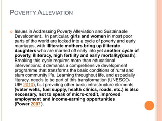 POVERTY ALLEVIATION
 Issues in Addressing Poverty Alleviation and Sustainable
Development. In particular, girls and women in most poor
parts of the world are locked into a cycle of poverty and early
marriages, with illiterate mothers bring up illiterate
daughters who are married off early into yet another cycle of
poverty, illiteracy, high fertility and early mortality(death).
Breaking this cycle requires more than educational
interventions: it demands a comprehensive development
programme that transforms the basic conditions of rural and
slum community life. Learning throughout life, and especially
literacy, needs to be part of this transformation (UNESCO-
UIE 2010), but providing other basic infrastructure elements
(water wells, fuel supply, health clinics, roads, etc.) is also
necessary, not to speak of micro-credit, improved
employment and income-earning opportunities
(Power 2007).
 