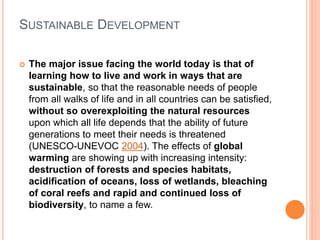 SUSTAINABLE DEVELOPMENT
 The major issue facing the world today is that of
learning how to live and work in ways that are
sustainable, so that the reasonable needs of people
from all walks of life and in all countries can be satisfied,
without so overexploiting the natural resources
upon which all life depends that the ability of future
generations to meet their needs is threatened
(UNESCO-UNEVOC 2004). The effects of global
warming are showing up with increasing intensity:
destruction of forests and species habitats,
acidification of oceans, loss of wetlands, bleaching
of coral reefs and rapid and continued loss of
biodiversity, to name a few.
 