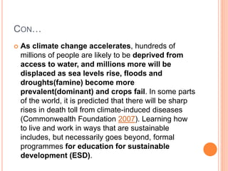 CON…
 As climate change accelerates, hundreds of
millions of people are likely to be deprived from
access to water, and millions more will be
displaced as sea levels rise, floods and
droughts(famine) become more
prevalent(dominant) and crops fail. In some parts
of the world, it is predicted that there will be sharp
rises in death toll from climate-induced diseases
(Commonwealth Foundation 2007). Learning how
to live and work in ways that are sustainable
includes, but necessarily goes beyond, formal
programmes for education for sustainable
development (ESD).
 