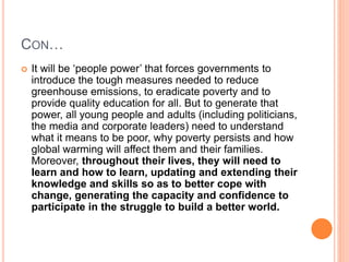 CON…
 It will be ‘people power’ that forces governments to
introduce the tough measures needed to reduce
greenhouse emissions, to eradicate poverty and to
provide quality education for all. But to generate that
power, all young people and adults (including politicians,
the media and corporate leaders) need to understand
what it means to be poor, why poverty persists and how
global warming will affect them and their families.
Moreover, throughout their lives, they will need to
learn and how to learn, updating and extending their
knowledge and skills so as to better cope with
change, generating the capacity and confidence to
participate in the struggle to build a better world.
 