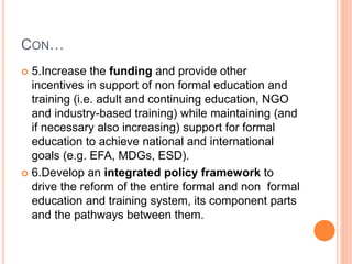 CON…
 5.Increase the funding and provide other
incentives in support of non formal education and
training (i.e. adult and continuing education, NGO
and industry-based training) while maintaining (and
if necessary also increasing) support for formal
education to achieve national and international
goals (e.g. EFA, MDGs, ESD).
 6.Develop an integrated policy framework to
drive the reform of the entire formal and non formal
education and training system, its component parts
and the pathways between them.
 