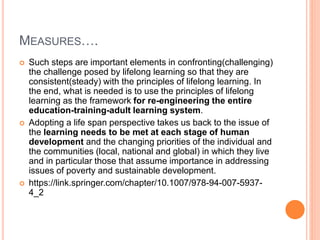 MEASURES….
 Such steps are important elements in confronting(challenging)
the challenge posed by lifelong learning so that they are
consistent(steady) with the principles of lifelong learning. In
the end, what is needed is to use the principles of lifelong
learning as the framework for re-engineering the entire
education-training-adult learning system.
 Adopting a life span perspective takes us back to the issue of
the learning needs to be met at each stage of human
development and the changing priorities of the individual and
the communities (local, national and global) in which they live
and in particular those that assume importance in addressing
issues of poverty and sustainable development.
 https://link.springer.com/chapter/10.1007/978-94-007-5937-
4_2
 