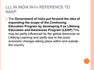 LLL IN INDIA WITH REFERENCE TO
NAEP
 The Government of India put forward the idea of
expanding the scope of the Continuing
Education Program by developing it as Lifelong
Education and Awareness Program (LEAP).This
may be partly influenced by the global discourse on
Lifelong Learning and partly due to the socio
economic changes taking place within and outside
the country,
 