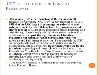 UGC SUPPORT TO LIFELONG LEARNING
PROGRAMMES
 It was mainly after the launching of the National Adult
Education Programme (NAEP) by the Government of India in
1978 that the UGC began to encourage the universities and
colleges to participate in Lifelong Learning programmes and
started funding it. Although the programme made a beginning with
adult literacy, its scope was gradually widened over the next three
decades to include, post literacy, Continuing Education,
Population Education, refresher courses and a variety of
extension and field outreach activities. Simultaneously the UGC
encouraged and funded the universities to institutionalize the
programme by setting up separate Departments with core faculty
to undertake teaching and research. With the beginning of the
Eleventh Five Year Plan the UGC would accord maximum priority
to Lifelong Learning with a view to meeting the demands of
emerging knowledge society and facilitate the process of
developing a learning society.
 The UGC will continue to implement the scheme under its Non-
formal Education Bureau.
 