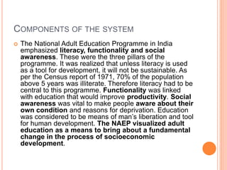 COMPONENTS OF THE SYSTEM
 The National Adult Education Programme in India
emphasized literacy, functionality and social
awareness. These were the three pillars of the
programme. It was realized that unless literacy is used
as a tool for development, it will not be sustainable. As
per the Census report of 1971, 70% of the population
above 5 years was illiterate. Therefore literacy had to be
central to this programme. Functionality was linked
with education that would improve productivity. Social
awareness was vital to make people aware about their
own condition and reasons for deprivation. Education
was considered to be means of man’s liberation and tool
for human development. The NAEP visualized adult
education as a means to bring about a fundamental
change in the process of socioeconomic
development.
 