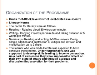 ORGANIZATION OF THE PROGRAMME
 Grass root-Block level-District level-State Level-Centre
 Literacy Norms
 The norms for literacy were as follows
 Reading - Reading aloud 30 words per minute.
 Writing - Copying 7 words per minute and taking dictation of 5
words per minute.
 Numeracy - Reading and writing 1-100 numerals. Doing
simple addition and subtraction of 3 digits and division and
multiplication up to 2 digits.
 The learner who was made literate was expected to have
achieved these norms. Under functionality, she was
supposed to develop skills leading to income generation.
As a part of awareness they were supposed to reflect on
their own state of affairs and through dialogue and
discussion find a solution for their problems.
 