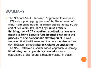SUMMARY
 The National Adult Education Programme launched in
1978 was a priority programme of the Government of
India. It aimed at making 35 million people literate by the
end of five years. Influenced by Paulo Freire’s
thinking, the NAEP visualized adult education as a
means to bring about a fundamental change in the
process of socio-economic development. It was
assumed that the illiterate and the poor can rise to their
own liberation through literacy, dialogue and action.
The NAEP followed a center based approach to literacy.
Monitoring and supervisory procedure was
established and a federal structure was put in place.
 