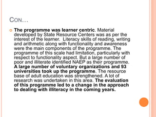 CON…
 The programme was learner centric. Material
developed by State Resource Centers was as per the
interest of the learner. Literacy skills of reading, writing
and arithmetic along with functionality and awareness
were the main components of the programme. The
programme of this scale had limitation, particularly with
respect to functionality aspect. But a large number of
poor and illiterate identified NAEP as their programme.
A large number of voluntary organizations and 93
universities took up the programme. The resource
base of adult education was strengthened. A lot of
research was undertaken in this area. The evaluation
of this programme led to a change in the approach
to dealing with illiteracy in the coming years.
 