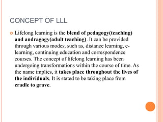 CONCEPT OF LLL
 Lifelong learning is the blend of pedagogy(teaching)
and andragogy(adult teaching). It can be provided
through various modes, such as, distance learning, e-
learning, continuing education and correspondence
courses. The concept of lifelong learning has been
undergoing transformations within the course of time. As
the name implies, it takes place throughout the lives of
the individuals. It is stated to be taking place from
cradle to grave.
 