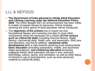LLL & NEP2020
 The Government of India planned to initiate Adult Education
and Lifelong Learning under the National Education Policy
2020. The Union Budget 2021-22 announcement has been made
to enable increased access to resources. Online modules
covering the entire gamut of adult education will be introduced.
 The objectives of the scheme are to impart not only
foundational literacy and numeracy but also to cover other
components which are necessary for a citizen of 21st century
such as critical life skills (including financial literacy, digital
literacy, commercial skills, health care, and awareness, child care
and education, and family welfare); vocational skills
development (with a view towards obtaining local employment);
basic education (including preparatory, middle, and secondary
stage equivalency); and continuing education (including
engaging holistic adult education courses in arts, sciences,
technology, culture, sports, and recreation, as well as other topics
of interest or use to local learners, such as more advanced
material on critical life skills).
 