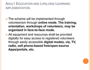 ADULT EDUCATION AND LIFELONG LEARNING
IMPLEMENTATION
 The scheme will be implemented through
volunteerism through online mode. The training,
orientation, workshops of volunteers, may be
organized in face-to-face mode.
 All equipment and resources shall be provided
digitally for easy access to registered volunteers
through easily accessible digital modes, viz, TV,
radio, cell phone-based free/open-source
Apps/portals, etc.
 