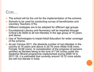 CON…
 The school will be the unit for the implementation of the scheme.
 Schools to be used for conducting survey of beneficiaries and
voluntary Teachers (VTs).
 Different strategies are to be adopted for different age groups.
 Foundational Literacy and Numeracy will be imparted through
Critical Life Skills to all non-literates in the age group of 15 years
and above.
 Use of Technologies to impart Adult Education for wider coverage
of the scheme.
 As per Census 2011, the absolute number of non-literates in the
country at 15 years and above is 25.76 crore (Male 9.08 crore,
Female 16.68 crore). In consideration of the progress of persons
certified as literates being to the tune of 7.64 crores under the
Saakshar Bharat programme implemented during 2009-10 to
2017-18, it is estimated that currently around 18.12 crore adults
are still non-literate in India.
 