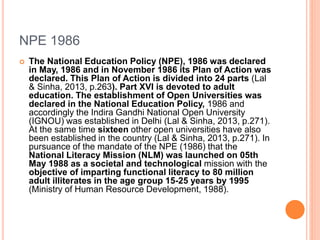 NPE 1986
 The National Education Policy (NPE), 1986 was declared
in May, 1986 and in November 1986 its Plan of Action was
declared. This Plan of Action is divided into 24 parts (Lal
& Sinha, 2013, p.263). Part XVI is devoted to adult
education. The establishment of Open Universities was
declared in the National Education Policy, 1986 and
accordingly the Indira Gandhi National Open University
(IGNOU) was established in Delhi (Lal & Sinha, 2013, p.271).
At the same time sixteen other open universities have also
been established in the country (Lal & Sinha, 2013, p.271). In
pursuance of the mandate of the NPE (1986) that the
National Literacy Mission (NLM) was launched on 05th
May 1988 as a societal and technological mission with the
objective of imparting functional literacy to 80 million
adult illiterates in the age group 15-25 years by 1995
(Ministry of Human Resource Development, 1988).
 