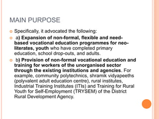 MAIN PURPOSE
 Specifically, it advocated the following:
 a) Expansion of non-formal, flexible and need-
based vocational education programmes for neo-
literates, youth who have completed primary
education, school drop-outs, and adults.
 b) Provision of non-formal vocational education and
training for workers of the unorganised sector
through the existing institutions and agencies. For
example, community polytechnics, shramik vidyapeeths
(polyvalent adult education centre), rural institutes,
Industrial Training Institutes (ITIs) and Training for Rural
Youth for Self-Employment (TRYSEM) of the District
Rural Development Agency.
 