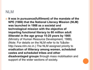 NLM
 It was in pursuance(fulfilment) of the mandate of the
NPE (1986) that the National Literacy Mission (NLM)
was launched in 1988 as a societal and
technological mission with the objective of
imparting functional literacy to 80 million adult
illiterate in the age group 15-25 years by 1905
(Ministry of Human Resource Development, 1988).
(Note: For details on the NLM refer to its %&site-
http://www.nlm.nic.in.) The NLM assigned priority to
eradication of illiteracy among women, scheduled
castes and scheduled tribes and other
disadvantaged groups through mass mobilisation and
support of the wider sections of society.
 