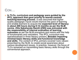 CON…
 In TLCs, curriculum and pedagogy were guided by the
IPCL approach that gave priority to learner-centred
teaching-learning process. It was assumed that higher
quality pedagogic inputs would improve the pace of learning
and enable learners to acquire the expected level of literacy
in about 200 hours during 8-12 months as per the NLM
norms. Zilla Saksharata Samiti (ZSS) was entrusted with
the responsibility of internal evaluation of learning
outcomes as per the NLM procedure and norms with the help
of functionaries and volunteers. The IPCL curriculum was
operationalized in three literacy primers. Besides imparting
minimal basic literacy skills and functional knowledge
and skills. The content of IPCL primers covered 'core values',
prescribed by the NLM, to create social awareness about
various development issues. In practice, however, the focus of
TLCs remained on transmitting basic literacy skills through the
conventional approach.
 