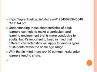  https://egyankosh.ac.in/bitstream/123456789/43648
/1/Unit-4.pdf
 Understanding these characteristics of adult
learners can help to make a curriculum and
learning environment that is more conducive to
adults, but it’s important to keep in mind that
different characteristics will apply to various types
of students within the same age range.
 With that in mind, here are 10 common traits adult
learners tend to share.

 