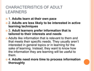 CHARACTERISTICS OF ADULT
LEARNERS
 1. Adults learn at their own pace
 2. Adults are less likely to be interested in active
learning techniques
 3. Adult learners prefer information that is
tailored to their interests and needs
 Adults like information that is relevant to them and
that meets their specific needs. They usually aren’t
interested in general topics or in learning for the
sake of learning. Instead, they want to know how
the information they are learning will be useful to
them.
 4. Adults need more time to process information
thoroughly
 