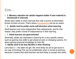 CON…
 5. Memory retention for adults happens better if new material is
introduced in intervals
Adults learn better in short intervals than with a bunch of information
thrown at them at once. That’s where microlearning can be so useful.
 6. Adults tend to prefer some self-direction when learning
Adult learners are more independent than adolescents, and for that
reason, they prefer a level of independence in their learning.
 7. Adult learners are goal-oriented
Generally, adults are interested in learning for a very specific reason,
such as gaining new skills to get ahead at work or changing careers. It’s
about gaining practical knowledge for their life.
8. Adults tend to be less flexible in their thinking
Let’s face it — the older we get, the more likely we are to get stuck in
our way of thinking.This can be problematic when it comes to learning,
because it means that adult learners are less likely to accept new ideas.
 