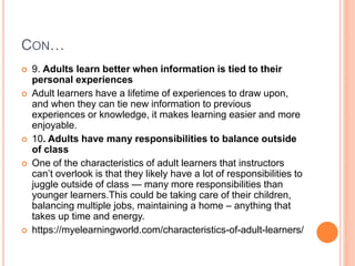 CON…
 9. Adults learn better when information is tied to their
personal experiences
 Adult learners have a lifetime of experiences to draw upon,
and when they can tie new information to previous
experiences or knowledge, it makes learning easier and more
enjoyable.
 10. Adults have many responsibilities to balance outside
of class
 One of the characteristics of adult learners that instructors
can’t overlook is that they likely have a lot of responsibilities to
juggle outside of class — many more responsibilities than
younger learners.This could be taking care of their children,
balancing multiple jobs, maintaining a home – anything that
takes up time and energy.
 https://myelearningworld.com/characteristics-of-adult-learners/
 