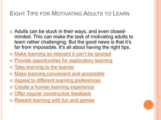 EIGHT TIPS FOR MOTIVATING ADULTS TO LEARN
 Adults can be stuck in their ways, and even closed-
minded. This can make the task of motivating adults to
learn rather challenging. But the good news is that it’s
far from impossible. It’s all about having the right tips.
 Make learning so relevant it can’t be ignored
 Provide opportunities for exploratory learning
 Take learning to the learner
 Make learning convenient and accessible
 Appeal to different learning preferences
 Create a human learning experience
 Offer regular constructive feedback
 Reward learning with fun and games
 