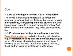 CON…
 1. Make learning so relevant it can’t be ignored
The key is to make learning relevant to career and
personal growth aspirations. Training that draws on real-
life scenarios, storytelling and case studies that adult
learners can relate to is naturally more interesting. And
when learners are interested, they’re usually motivated,
too.
 2. Provide opportunities for exploratory learning
Branching scenarios and other learning activities that
require decision-making and problem-solving are just
some of the ways of motivating learners to explore. By
involving adults in active rather than passive learning,
they’ll be free to make mistakes in a safe space.
 