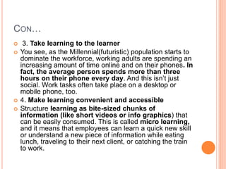 CON…
 3. Take learning to the learner
 You see, as the Millennial(futuristic) population starts to
dominate the workforce, working adults are spending an
increasing amount of time online and on their phones. In
fact, the average person spends more than three
hours on their phone every day. And this isn’t just
social. Work tasks often take place on a desktop or
mobile phone, too.
 4. Make learning convenient and accessible
 Structure learning as bite-sized chunks of
information (like short videos or info graphics) that
can be easily consumed. This is called micro learning,
and it means that employees can learn a quick new skill
or understand a new piece of information while eating
lunch, traveling to their next client, or catching the train
to work.
 