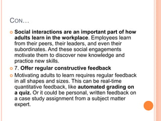 CON…
 Social interactions are an important part of how
adults learn in the workplace. Employees learn
from their peers, their leaders, and even their
subordinates. And these social engagements
motivate them to discover new knowledge and
practice new skills.
 7. Offer regular constructive feedback
 Motivating adults to learn requires regular feedback
in all shapes and sizes. This can be real-time
quantitative feedback, like automated grading on
a quiz. Or it could be personal, written feedback on
a case study assignment from a subject matter
expert.
 