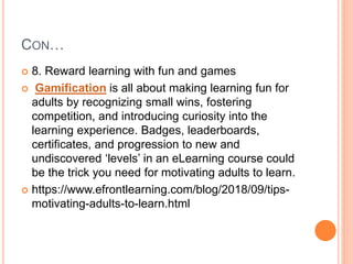 CON…
 8. Reward learning with fun and games
 Gamification is all about making learning fun for
adults by recognizing small wins, fostering
competition, and introducing curiosity into the
learning experience. Badges, leaderboards,
certificates, and progression to new and
undiscovered ‘levels’ in an eLearning course could
be the trick you need for motivating adults to learn.
 https://www.efrontlearning.com/blog/2018/09/tips-
motivating-adults-to-learn.html
 