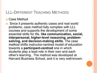 LLL-DIFFERENT TEACHING METHODS
 Case Method
 Since it presents authentic cases and real world
problems, case method fully complies with LLL
courses and supports the development of some
essential skills for life, like communication, social,
interpersonal, higher-level reasoning, problem-
solving, and decision-making skills. The case
method shifts instructor-centred model of education
towards a participant-centred one in which
students play a lead role in their own and each
other's learning.. The method was developed at
Harvard Business School, and it is very well-known.
 