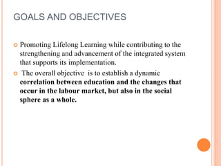 GOALS AND OBJECTIVES
 Promoting Lifelong Learning while contributing to the
strengthening and advancement of the integrated system
that supports its implementation.
 The overall objective is to establish a dynamic
correlation between education and the changes that
occur in the labour market, but also in the social
sphere as a whole.
 